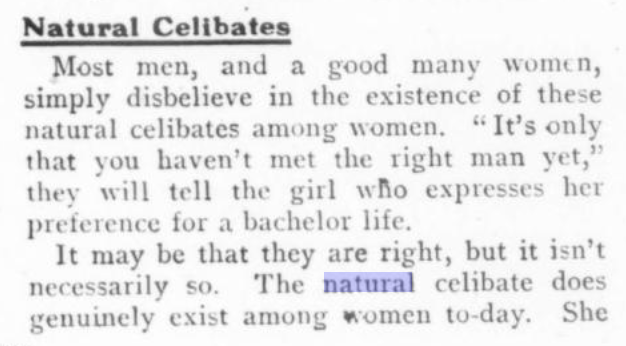 Ace Terms 1 Natural Celibates - Most men, and a good many women, simply disbelieve in the existence of these natural celibates among women. 'It's only that you haven't met the right man yet,' they will tell the girl who expresses her preference for a bachelor life. It may be that they are right, but it isn't necessarily so. The natural celibate does genuinely exist among women to-day. She