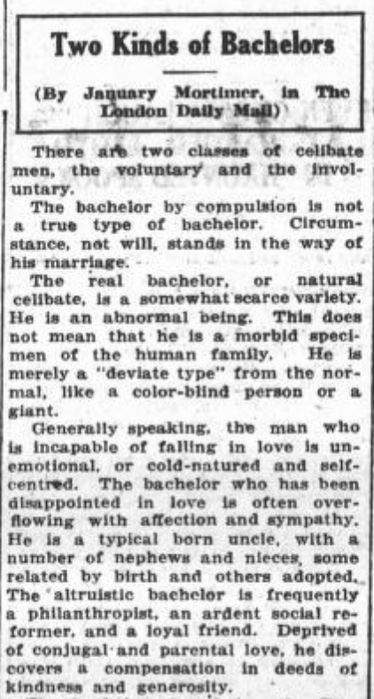 Ace Terms 4 Two Kinds of Bachelors - (By January Mortimer, in The London Daily Mail) - There are two classes of celibate men, the voluntary and the involuntary. The bachelor by compulsion is not true type of bachelor. Circumstance, not will, stands in the way of his marriage. The real bachelor, or natural celibate, la a somewhat scarce variety. He is an abnormal being. This does not mean that he is a morbid' specimen of the human family. He is merely a 'deviate type' from the normal. Like a color-blind person or a giant. Generally speaking, the man who is incapable of falling in love is unemotional, or cold-natured and self-centred. The bachelor who has been disappointed in love is often overflowing with affection and sympathy. He ls a typical born uncle, with a number of nephews and nieces some related by birth and other adopted. The altruistic bachelor is frequently a philanthropist, an ardent social reformer, and a loyal friend. Deprived of conjugal and parental love, he discovers a compensation in deeds of kindness and generosity.